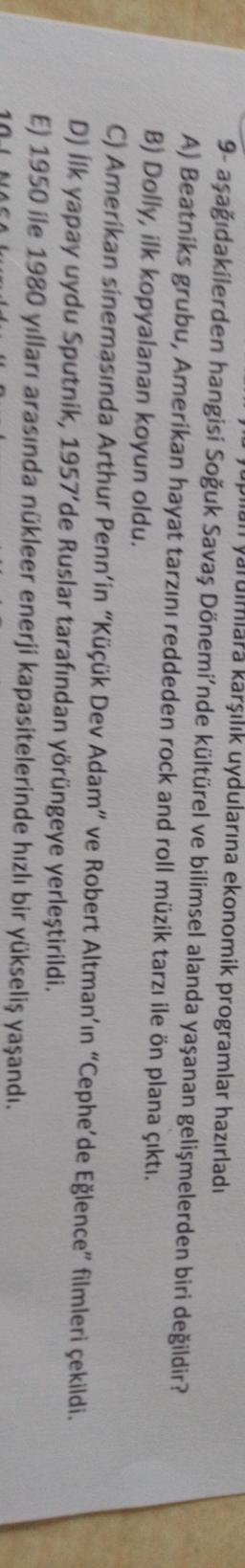 Jupan yarulmlara karşılık uydularına ekonomik programlar hazırladı
9- aşağıdakilerden hangisi Soğuk Savaş Dönemi'nde kültürel ve bilimsel alanda yaşanan gelişmelerden biri değildir?
A) Beatniks grubu, Amerikan hayat tarzını reddeden rock and roll müzik tarzı ile ön plana çıktı.
B) Dolly, ilk kopyalanan koyun oldu.
C) Amerikan sinemasında Arthur Penn'in "Küçük Dev Adam" ve Robert Altman'ın "Cephe'de Eğlence" filmleri çekildi.
D) ilk yapay uydu Sputnik, 1957'de Ruslar tarafından yörüngeye yerleştirildi.
E) 1950 ile 1980 yılları arasında nükleer enerji kapasitelerinde hızlı bir yükseliş yaşandı.