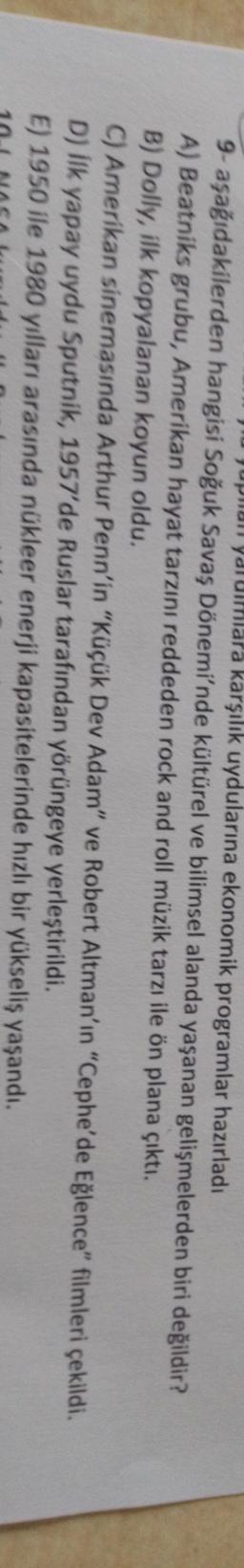 Jupan yarulmlara karşılık uydularına ekonomik programlar hazırladı
9- aşağıdakilerden hangisi Soğuk Savaş Dönemi'nde kültürel ve bilimsel alanda yaşanan gelişmelerden biri değildir?
A) Beatniks grubu, Amerikan hayat tarzını reddeden rock and roll müzik tarzı ile ön plana çıktı.
B) Dolly, ilk kopyalanan koyun oldu.
C) Amerikan sinemasında Arthur Penn'in "Küçük Dev Adam" ve Robert Altman'ın "Cephe'de Eğlence" filmleri çekildi.
D) ilk yapay uydu Sputnik, 1957'de Ruslar tarafından yörüngeye yerleştirildi.
E) 1950 ile 1980 yılları arasında nükleer enerji kapasitelerinde hızlı bir yükseliş yaşandı.
