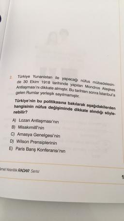 Türkiye Yunanistan ile yapacağı nüfus mübadelesin-
2.
de 30 Ekim 1918 tarihinde yapılan Mondros Ateşkes
Antlaşması'nı dikkate almıştır. Bu tarihten sonra İstanbul'a
gelen Rumlar yerleşik sayılmamıştır.
Türkiye'nin bu politikasına bakılarak aşağıdakilerden
hangisinin nüfus değişiminde dikkate alındığı söyle-
nebilir?
A) Lozan Antlaşması'nın
B) Misakımilli'nin
C) Amasya Genelgesi'nin
D) Wilson Prensiplerinin
E) Paris Barış Konferansı'nın
Temel Yeterlilik RADAR Serisi
1