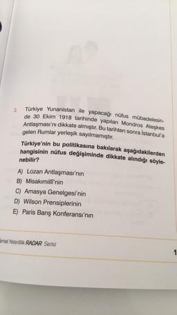 Türkiye Yunanistan ile yapacağı nüfus mübadelesin-
2.
de 30 Ekim 1918 tarihinde yapılan Mondros Ateşkes
Antlaşması'nı dikkate almıştır. Bu tarihten sonra İstanbul'a
gelen Rumlar yerleşik sayılmamıştır.
Türkiye'nin bu politikasına bakılarak aşağıdakilerden
hangisinin nüfus değişiminde dikkate alındığı söyle-
nebilir?
A) Lozan Antlaşması'nın
B) Misakımilli'nin
C) Amasya Genelgesi'nin
D) Wilson Prensiplerinin
E) Paris Barış Konferansı'nın
Temel Yeterlilik RADAR Serisi
1
