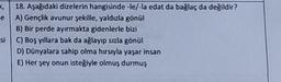 18. Aşağıdaki dizelerin hangisinde-le/-la edat da bağlaç da değildir?
e A) Gençlik avunur şekille, yaldızla gönül
B) Bir perde ayırmakta gidenlerle bizi
si C) Boş yıllara bak da ağlayıp sızla gönül
D) Dünyalara sahip olma hırsıyla yaşar insan
E) Her şey onun isteğiyle olmuş durmuş