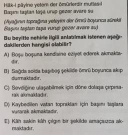 Häk-i påyine yetem der ömürlerdir muttasil
Başını taştan taşa urup gezer avare su
(Ayağının toprağına yeteyim der ömrü boyunca sürekli
Başını taştan taşa vurup gezer avare su)
Bu beyitte nehirle ilgili anlatılmak istenen aşağı-
dakilerden hangisi olabilir?
A) Boşu boşuna kendisine eziyet ederek akmakta-
dir. .
B) Sağda solda başıboş şekilde ömrü boyunca akip
durmaktadır.
C) Sevdiğine ulaşabilmek için döne dolaşa çırpına-
rak akmaktadır.
D) Kaybedilen vatan toprakları için başını taşlara
vurarak akmaktadır.
E) Kâh sakin kah çılgın bir şekilde amaçsızca ak-
maktadır.
