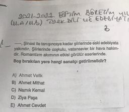 2021 2All Gath Ablethu yil
(A/B) mekort UE EDEBYYATI
2
Şinasi ile tanışıncaya kadar şiirlerinde eski edebiyata
yakındır. Şiirlerinde coşkulu, vatansever bir hava hakim-
dir. Romantizm akımının etkisi görülür eserlerinde.
Boş bırakılan yere hangi sanatçı getirilmelidir?
A) Ahmet Vefik
B) Ahmet Mithat
C) Namik Kemal
D) Ziya Paşa
E) Ahmet Cevdet
