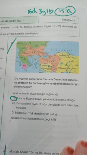 16d 3y 15 15.25
Deneme - 5
SYAL BİLİMLER TESTİ
- Felsefe (11 - 15), Din Kültürü ve Ahlak Bilgisi (16 - 20) alanlarına ait
sti için ayrılan kısmına işaretleyiniz.
PON
emiş
BULGARIAN
KARABINIZ
OSTAS
M
. GANDALARI
A
NLI DEVLET
din
SARROLLO
YOULLA
sa
METHOD
HOOL
TEKOOLLARI
KAMANDO
A
XIV. yüzyılın sonlarında Osmanlı Devleti'nin durumu-
nu gösteren bu haritaya göre aşağıdakilerden hangi-
si söylenebilir?
A) Anadolu'da siyasi birliğin sağlandığı
B) Mora ve Bizans'ın aynı yönetim idaresinde olduğu
C) Osmanlıların kıyısı olduğu denizlerde tam hâkimiyet
kurduğu
D) Boğazların Türk denetiminde olduğu
E) Balkanların tamamen ele geçirildiği
3
Mustafa Kemal: "Oh ne âlâ, savaş yeriner