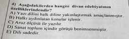 4) Aşağıdakilerden hangisi divan edebiyatının
özelliklerindendir?
A) Yazı dilini halk diline yakınlaştırmak amaçlanmıştır.
B) Halkı aydınlatan konular işlenir.
C) Aruz ölçüsü ile yazılır.
D) Sanat toplum içindir görüşü benimsenmiştir.
E) Dili sadedir.