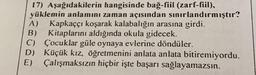 17) Aşağıdakilerin hangisinde bağ-fiil (zarf-fiil),
yüklemin anlamını zaman açısından sınırlandırmıştır?
A) Kapkaççı koşarak kalabalığın arasına girdi.
B) Kitaplarını aldığında okula gidecek.
C) Çocuklar güle oynaya evlerine döndüler.
D) Küçük kız, öğretmenini anlata anlata bitiremiyordu.
E) Çalışmaksızın hiçbir işte başarı sağlayamazsın.
