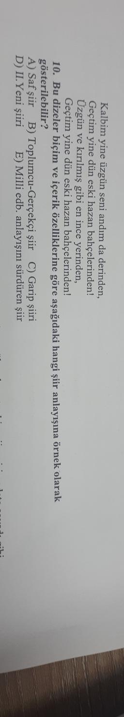 Kalbim yine üzgün seni andım da derinden,
Geçtim yine dün eski hazan bahçelerinden!
Üzgün ve kırılmış gibi en ince yerinden,
Geçtim yine dün eski hazan bahçelerinden!
10. Bu dizeler biçim ve içerik özelliklerine göre aşağıdaki hangi şiir anlayışına örnek olarak
gösterilebilir?
A) Saf şiir B) Toplumcu-Gerçekçi şiir C) Garip şiiri
D) II.Yeni şiiri E) Milli edb. anlayışını sürdüren şiir
1 -
..
