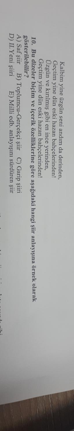 Kalbim yine üzgün seni andım da derinden,
Geçtim yine dün eski hazan bahçelerinden!
Üzgün ve kırılmış gibi en ince yerinden,
Geçtim yine dün eski hazan bahçelerinden!
10. Bu dizeler biçim ve içerik özelliklerine göre aşağıdaki hangi şiir anlayışına örnek olarak
gösterilebilir?
A) Saf şiir B) Toplumcu-Gerçekçi şiir C) Garip şiiri
D) II.Yeni şiiri E) Milli edb. anlayışını sürdüren şiir
1 -
..
