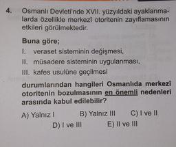 4.
Osmanlı Devleti'nde XVII. yüzyıldaki ayaklanma-
larda özellikle merkezî otoritenin zayıflamasının
etkileri görülmektedir.
Buna göre;
1. veraset sisteminin değişmesi,
II. müsadere sisteminin uygulanması,
III. kafes usulüne geçilmesi
durumlarından hangileri Osmanlıda merkezi
otoritenin bozulmasının en önemli nedenleri
arasında kabul edilebilir?
A) Yalnız! B) Yalnız III C) I ve II
D) I ve II E) II ve III
