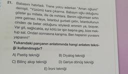 21. Babasını hatırladı. Trene yolcu ederken "Aman oğlum!"
demişti, "Yüzümü kara çıkarma. Babayın oğlu olduğunu
göster şu millete, ille de mihtara. Benim oğlumsan sırtın
yere gelmez. Heye, İstanbul gurbeti çetin, İstanbullunun
cinden de beter olduğunu söylerdi emmim ya, boşver.
Var git, sağlıcakla, eyi kötü bir işin başına geç, bize mek-
tup sal. Ondan sonrasına karışma. Ben hepsinin yuvasını
yaparım!"
Yukarıdaki parçanın anlatımında hangi anlatım tekni-
ği kullanılmıştır?
A) Pastiş tekniği
B) Diyalog tekniği
C) Bilinç akışı tekniği D) Geriye dönüş tekniği
E) İroni tekniği