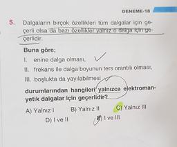DENEME-18
5.
3
Dalgaların birçok özellikleri tüm dalgalar için ge-
çerli olsa da bazı özellikler yalnız o dalga için ge-
çerlidir.
Buna göre;
I. enine dalga olması,
II. frekans ile dalga boyunun ters orantılı olması,
III. boşlukta da yayılabilmesi
durumlarından hangileri yalnızca elektroman-
yetik dalgalar için geçerlidir?
B) Yalnız 11
A) Yalnız!
D) I ve II
C) Yalnız III
I ve III