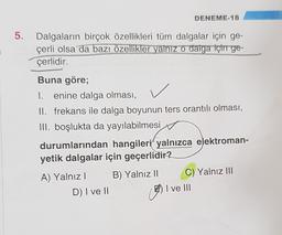 DENEME-18
5.
3
Dalgaların birçok özellikleri tüm dalgalar için ge-
çerli olsa da bazı özellikler yalnız o dalga için ge-
çerlidir.
Buna göre;
I. enine dalga olması,
II. frekans ile dalga boyunun ters orantılı olması,
III. boşlukta da yayılabilmesi
durumlarından hangileri yalnızca elektroman-
yetik dalgalar için geçerlidir?
B) Yalnız 11
A) Yalnız!
D) I ve II
C) Yalnız III
I ve III
