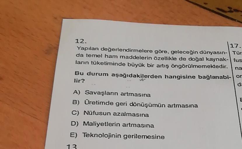 12.
17.
Yapılan değerlendirmelere göre, geleceğin dünyasın-Tür
da temel ham maddelerin özellikle de doğal kaynak-tus
ların tüketiminde büyük bir artış öngörülmemektedir. na
Bu durum aşağıdakilerden hangisine bağlanabi- or
lir?
da
E
A) Savaşlann artmasına
B) Üretimde geri dönüşümün artmasına
C) Nüfusun azalmasına
D) Maliyetlerin artmasına
E) Teknolojinin gerilemesine
13
