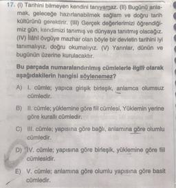 17. (1) Tarihini bilmeyen kendini tanıyamaz. (II) Bugünü anla-
mak, geleceğe hazırlanabilmek sağlam ve doğru tarih
kültürünü gerektirir. (III) Gerçek değerlerimizi öğrendiği-
miz gün, kendimizi tanımış ve dünyaya tanıtmış olacağız.
(IV) ilâhî övgüye mazhar olan böyle bir devletin tarihini iyi
tanımalıyız, doğru okumalıyız. (V) Yarınlar, dünün ve
bugünün üzerine kurulacaktır.
Bu parçada numaralandırılmış cümlelerle ilgiti olarak
aşağıdakilerin hangisi söylenemez?
A) I. cümle; yapıca girişik birleşik, anlamca olumsuz
cümledir.
B) II. cümle; yüklemine göre fiil cümlesi, Yüklemin yerine
göre kurallı cümledir.
C) III. cümle; yapısına göre bağlı, anlamına göre olumlu
cümledir.
D) IV. cümle; yapısına göre birleşik, yüklemine göre fiil
cümlesidir.
E) V. cümle; anlamına göre olumlu yapısına göre basit
cümledir.