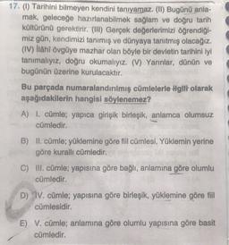 17. (1) Tarihini bilmeyen kendini tanıyamaz. (II) Bugünü anla-
mak, geleceğe hazırlanabilmek sağlam ve doğru tarih
kültürünü gerektirir. (III) Gerçek değerlerimizi öğrendiği-
miz gün, kendimizi tanımış ve dünyaya tanıtmış olacağız.
(IV) ilâhî övgüye mazhar olan böyle bir devletin tarihini iyi
tanımalıyız, doğru okumalıyız. (V) Yarınlar, dünün ve
bugünün üzerine kurulacaktır.
Bu parçada numaralandırılmış cümlelerle ilgiti olarak
aşağıdakilerin hangisi söylenemez?
A) I. cümle; yapıca girişik birleşik, anlamca olumsuz
cümledir.
B) II. cümle; yüklemine göre fiil cümlesi, Yüklemin yerine
göre kurallı cümledir.
C) III. cümle; yapısına göre bağlı, anlamına göre olumlu
cümledir.
D) IV. cümle; yapısına göre birleşik, yüklemine göre fiil
cümlesidir.
E) V. cümle; anlamına göre olumlu yapısına göre basit
cümledir.
