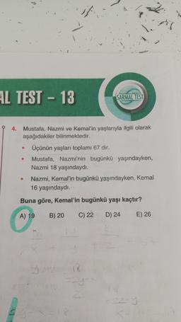 AL TEST - 13
SARMAL TEST
4. Mustafa, Nazmi ve Kemal'in yaşlarıyla ilgili olarak
aşağıdakiler bilinmektedir.
Üçünün yaşları toplamı 67 dir.
Mustafa, Nazmi'nin bugünkü yaşındayken,
Nazmi 18 yaşındaydı.
Nazmi, Kemal'in bugünkü yaşındayken, Kemal
16 yaşındaydı.
Buna göre, Kemal'in bugünkü yaşı kaçtır?
e
A) 19
B) 20
C) 22
D) 24
E) 26