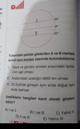 Ojull
Ş-
ar-
A
30°
0°
B
30°
-
n
Yukarıdaki şekilde gösterilen A ve B merkez-
lerinin aynı boylam üzerinde bulunduklarına;
1. Gece ve gündüz süreleri arasındaki farkla-
rinin eşit olması
II. Aralarındaki uzaklığın 6660 km olması
III. 23 Eylül'de güneşin aynı anda doğup aynı
anda batması
özelliklerin hangileri kanıt olarak gösteri-
lebilir?
A) I ve II
B) I ve III
D) II ve III
C) Yalnız II
E) Yalnız III