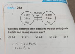 DOLUMU
Soru : 24a
Musluk
4 atm
3 atm
2 litre
3 litre
Xig)
Xia)
Şekildeki sistemde sabit sıcaklıkta musluk açıldığında
kaptaki son basınç kaç atm olur?
A) 1,8
B) 2,4
C) 3,6
D) 7,2
E) 8
2.3+3.2=Ps.Us
12+6=Ps. 6
