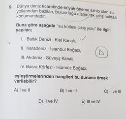 9. Dünya deniz ticaretinde büyük öneme sahip olan su
yollarından bazıları, bulunduğu alanın tek çıkış noktası
konumundadır.
Buna göre aşağıda “su kütlesi-çıkış yolu” ile ilgili
yapılan;
1. Baltık Denizi - Kiel Kanalı,
C
II. Karadeniz - İstanbul Boğazı,
III. Akdeniz - Süveyş Kanalı,
IV. Basra Körfezi - Hürmüz Boğazı,
eşleştirmelerinden hangileri bu duruma örnek
verilebilir?
A) I ve II
B) I ve III
C) Il ve III
D) II ve IV
E) III ve IV