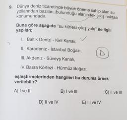 9. Dünya deniz ticaretinde büyük öneme sahip olan su
yollarından bazıları, bulunduğu alanın tek çıkış noktası
konumundadır.
Buna göre aşağıda “su kütlesi-çıkış yolu” ile ilgili
yapılan;
1. Baltık Denizi - Kiel Kanalı,
C
II. Karadeniz - İstanbul Boğazı,
III. Akdeniz - Süveyş Kanalı,
IV. Basra Körfezi - Hürmüz Boğazı,
eşleştirmelerinden hangileri bu duruma örnek
verilebilir?
A) I ve II
B) I ve III
C) Il ve III
D) II ve IV
E) III ve IV
