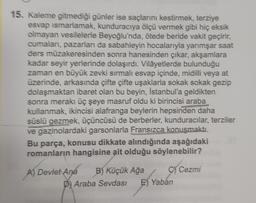 15. Kaleme gitmediği günler ise saçlarını kestirmek, terziye
esvap ismarlamak, kunduraciya ölçü vermek gibi hiç eksik
olmayan vesilelerle Beyoğlu'nda, ötede beride vakit geçirir,
cumalan, pazarlan da sabahleyin hocalarıyla yarımşar saat
ders müzakeresinden sonra hanesinden çıkar, akşamlara
kadar seyir yerlerinde dolaşırdı. Vilâyetlerde bulunduğu
zaman en büyük zevki sırmali esvap içinde, midilli veya at
üzerinde, arkasında çifte çifte uşaklarla sokak sokak gezip
dolaşmaktan ibaret olan bu beyin, İstanbul'a geldikten
sonra merakı üç şeye masruf oldu ki birincisi araba
kullanmak, ikincisi alafranga beylerin hepsinden daha
süslü gezmek, üçüncüsü de berberler, kunduracılar, terziler
ve gazinolardaki garsonlarla Fransızca konuşmaktı.
Bu parça, konusu dikkate alındığında aşağıdaki
romanların hangisine ait olduğu söylenebilir?
A) Devlet Ana B) Küçük Ağa C) Cezmi
D) Araba Sevdası E) Yaban
