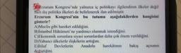 biblerzurum Kongresi'nde yalnızca iç politikayı ilgilendiren ilkeler değil
bazı dış politika ilkeleri de belirlenerek ilan edilmiştir.
Erzurum Kongresi'nin bu tutumu aşağıdakilerden
aşağıdakilerden hangisini
gösterir?
A)Meclis gibi hareket edildiğini.
B)İstanbul Hükümeti'ne yardımcı olunmak istendiğini.
C)Ekonomik sorunlara siyasi sorunlardan daha çok önem verildiğini.
D) Yabancı ülkelerle ilişkilerin arttığını.
E)İtilaf Devletlerin Anadolu harekâtının bakış açısının
değiştiğini.
