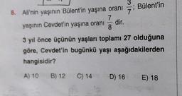 ; Bülent'in
3
8. Ali'nin yaşının Bülent'in yaşına oranı
7
yaşının Cevdet'in yaşına oranı
dir.
8
3 yıl önce üçünün yaşları toplamı 27 olduğuna
göre, Cevdet'in bugünkü yaşı aşağıdakilerden
hangisidir?
A) 10
B) 12
C) 14
D) 16
E) 18