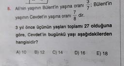 ; Bülent'in
3
8. Ali'nin yaşının Bülent'in yaşına oranı
7
yaşının Cevdet'in yaşına oranı
dir.
8
3 yıl önce üçünün yaşları toplamı 27 olduğuna
göre, Cevdet'in bugünkü yaşı aşağıdakilerden
hangisidir?
A) 10
B) 12
C) 14
D) 16
E) 18
