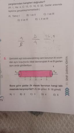 yargılarından hangileri doğrudur?
(H: 1, He: 4, C: 12, O: 16, S: 32, Gazlar arasında
tepkime gerçekleşmemektedir.)
A) Yalnız 1 B) I ve 11 C) I ve III
D) Il ve III E) I, II ve III
16,
ta
als
B
GE
5. Şekildeki eşit bölmelendirilmiş cam borunun iki ucun-
dan aynı koşullarda ideal davranıştaki A ve B gazları
aynı anda gönderiliyor.
A
B
(9)
>>>> 11. SINIF SARMAL KİMYA
1
2
3
4
5
Buna göre gazlar ilk olarak borunun hangi böl-
mesinde karşılaşırlar? (A: 64 g/mol, B: 16 g/mol)
A 1 B) 2 C) 3
D) 4
E) 5
75
