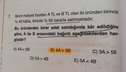 7. Birim maliyet fiyatları A TL ve B TL olan iki üründen birincis
% 40 kârla, ikincisi % 50 zararla satılmaktadır.
Bu ürünlerden birer adet satıldığında kâr edildiğine
göre, A ile B arasındaki bağıntı aşağıdakilerden han-
gisidir?
A) 4A 5B
B) 4A> 5B
i
C) 3A> 5B
D) 5A > 4B
E) 5A < 4B
6
i