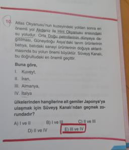 10. Atlas Okyanusu'nun kuzeyindeki yoldan sonra en
önemli yol Akdeniz ile Hint Okyanusu arasındaki
su yoludur. Orta Doğu petrollerinin dünyaya da-
ğıtılması, Güneydoğu Asya'daki tarım ürünlerinin
batıya, batıdaki sanayi ürünlerinin doğuya aktarl-
masında bu yolun önemi büyüktür. Süveyş Kanalı,
bu doğrultudaki en önemli geçittir.
Buna göre,
I. Kuveyt,
II. İran,
III. Almanya,
IV. İtalya
ülkelerinden hangilerine ait gemiler Japonya'ya
ulaşmak için Süveyş Kanalı’ndan geçmek zo-
rundadır?
A) I ve II B) I ve III C) II ve III
D) II ve IV E) III ve IV