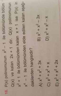 -
16. P(x) polinomunun x2 – 1 ile bölümünde bölüm
Q(x) ve kalan 2x + 1 dir. Q(x) polinomunun
x2 + 1 ile bölümünden kalan x + 1 ise P(x) in
x4 - 1 ile bölümünden elde edilen kalan aşağı-
dakilerden hangisidir?
A) x3 + x2 + 3x B) x + x2 – 3x
C) x + x2 + x
D) x + x - x
E) x + x2 + 2x
-