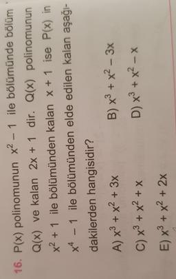 -
16. P(x) polinomunun x2 – 1 ile bölümünde bölüm
Q(x) ve kalan 2x + 1 dir. Q(x) polinomunun
x2 + 1 ile bölümünden kalan x + 1 ise P(x) in
x4 - 1 ile bölümünden elde edilen kalan aşağı-
dakilerden hangisidir?
A) x3 + x2 + 3x B) x + x2 – 3x
C) x + x2 + x
D) x + x - x
E) x + x2 + 2x
-
