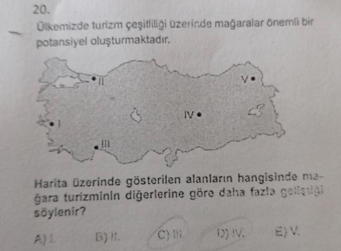 20.
Ülkemizde turizm çeşitliliği üzerinde mağaralar önemli bir
potansiyel oluşturmaktadır.
IV.
Harita üzerinde gösterilen alanların hangisinde ma-
gara turizminin diğerlerine göre daha fazla geliştiği
söylenir?
B)
C)
D) V.
A)
EV
