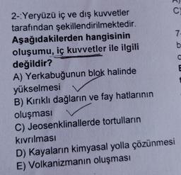 C
7
b
0
2-Yeryüzü iç ve dış kuvvetler
tarafından şekillendirilmektedir.
Aşağıdakilerden hangisinin
oluşumu, iç kuvvetler ile ilgili
değildir?
A) Yerkabuğunun blok halinde
yükselmesi
B) Kırıklı dağların ve fay hatlarının
oluşması
C) Jeosenklinallerde tortulların
kıvrılması
D) Kayaların kimyasal yolla çözünmesi
E) Volkanizmanın oluşması
