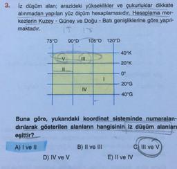 3.
iz düşüm alan; arazideki yükseklikler ve çukurluklar dikkate
alınmadan yapılan yüz ölçüm hesaplamasıdır. Hesaplama mer-
kezlerin Kuzey - Güney ve Doğu-Batı genişliklerine göre yapıl-
maktadır.
75°D
90°D
105°D 120°D
40°K
V
20°K
0°
20°G
IV
40°G
Buna göre, yukarıdaki koordinat sisteminde numaralan-
dırılarak gösterilen alanların hangisinin iz düşüm alanları
eşittir?
A) I ve II
B) II ve III
C) III ve V
E) II ve IV
D) IV ve V