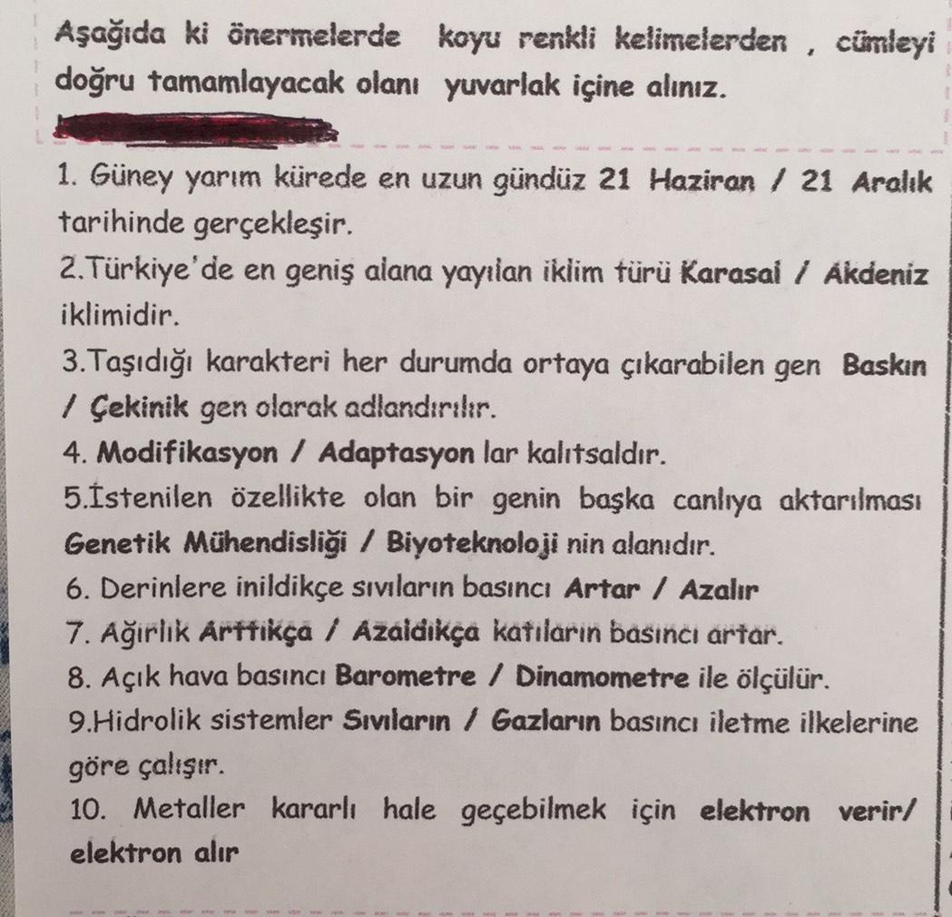 Aşağıda ki önermelerde koyu renkli kelimelerden , cümleyi
doğru tamamlayacak olanı yuvarlak içine alınız.
1. Güney yarım kürede en uzun gündüz 21 Haziran / 21 Aralık
tarihinde gerçekleşir.
2. Türkiye'de en geniş alana yayılan iklim türü Karasal / Akdeniz
i