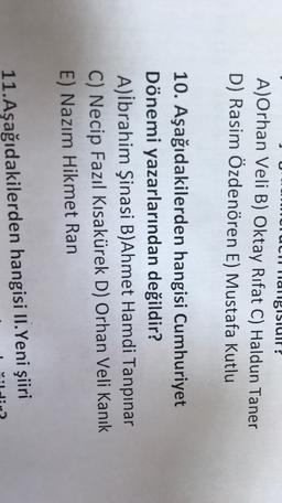 Hallgisluit?
A)Orhan Veli B) Oktay Rifat C) Haldun Taner
D) Rasim Özdenören E) Mustafa Kutlu
10. Aşağıdakilerden hangisi Cumhuriyet
Dönemi yazarlarından değildir?
A)ibrahim Şinasi B)Ahmet Hamdi Tanpınar
C) Necip Fazıl Kısakürek D) Orhan Veli Kanık
E) Nazım Hikmet Ran
11. Aşağıdakilerden hangisi II.Yeni şiiri
