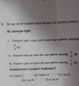 6. Bir zar ve bir madeni para düzgün bir zemine atılıyor.
Bu deneyle ilgili;
1. Paranın yazı veya zarin asal sayı gelme olasılığ
3
tür.
4
1
II. Paranın tura ve zarın tek sayı gelme olasılığı dir.
2
III. Paranın yazı ve zarin çift sayı gelme olasılığı
1
4
tür.
ifadelerinden hangileri doğrudur?
A) Yalnız!
B) Yalnız II C) I ve II
E) II ve III
D) I ve III
