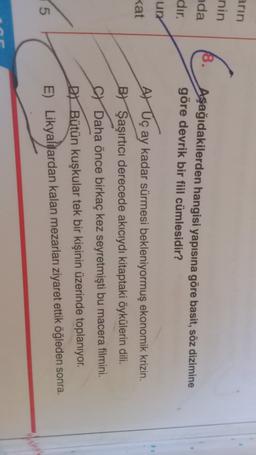 arın
nin
18.
nda
dır.
un
Aşağıdakilerden hangisi yapısına göre basit, söz dizimine
göre devrik bir fiil cümlesidir?
1
kat
Ar Uç ay kadar sürmesi bekleniyormuş ekonomik krizin.
B) Şaşırtıcı derecede akıcıydı kitaptaki öykülerin dili.
SY Daha önce birkaç kez seyretmişti bu macera filmini.
DY Bütün kuşkular tek bir kişinin üzerinde toplanıyor.
E) Likyalılardan kalan mezarları ziyaret ettik öğleden sonra.
5