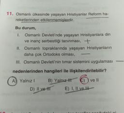 11. Osmanlı ülkesinde yaşayan Hristiyanlar Reform ha-
reketlerinden etkilenmemişlerdir.
Bu durum,
I. Osmanlı Devleti'nde yaşayan Hristiyanlara din
ve inanç serbestliği tanınması, +
II. Osmanlı topraklarında yaşayan Hristiyanların
daha çok Ortodoks olması,
III. Osmanlı Devleti'nin timar sistemini uygulaması
-
nedenlerinden hangileri ile ilişkilendirilebilir?
A) Yalnız!
B) Yalnız ttt
C) ) ve II
D) II ve II
E) I, II ve II
di