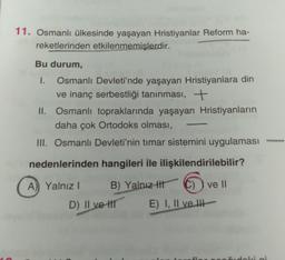 11. Osmanlı ülkesinde yaşayan Hristiyanlar Reform ha-
reketlerinden etkilenmemişlerdir.
Bu durum,
I. Osmanlı Devleti'nde yaşayan Hristiyanlara din
ve inanç serbestliği tanınması, +
II. Osmanlı topraklarında yaşayan Hristiyanların
daha çok Ortodoks olması,
III. Osmanlı Devleti'nin timar sistemini uygulaması
-
nedenlerinden hangileri ile ilişkilendirilebilir?
A) Yalnız!
B) Yalnız ttt
C) ) ve II
D) II ve II
E) I, II ve II
di
