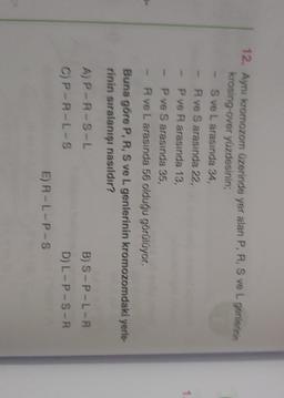 7
12. Ayni kromozom üzerinde yer alan P, R, S ve L genlerinin
krosing-over yüzdesinin;
S ve L arasında 34,
Rve S arasında 22,
P ve Rarasında 13,
P ve S arasında 35,
R ve L arasında 56 olduğu görülüyor.
Buna göre P, R, S ve L genlerinin kromozomdaki yerle-
rinin sıralanışı nasıldır?
AP-R-S-L
B) S-P-L-R
CP-A-L-8
D) L-P-S-R
ER-L-P-s
