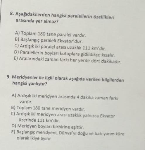 8. Aşağıdakilerden hangisi paralellerin özellikleri
arasında yer almaz?
A) Toplam 180 tane paralel vardir.
B) Başlangıç paraleli Ekvatordur.
C) Ardışık iki paralel arası uzaklık 111 km'dir.
D) Paralellerin boyları kutuplara gidildikçe kısalır.
E) Aralarınd