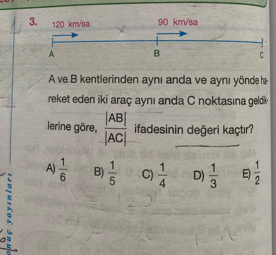 3.
120 km/sa
90 km/sa
A
B
A ve B kentlerinden aynı anda ve aynı yönde ha-
reket eden iki araç aynı anda C noktasına geldik-
|AB
ifadesinin değeri kaçtır?
AC
lerine göre,
A)
1
6
1
B)
1
5
C)
D)
D) 1 / 3
E)
4
onuç yayınları
