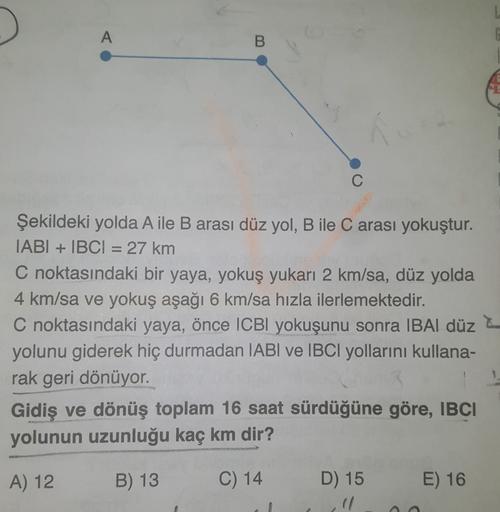A
B
C
Şekildeki yolda A ile B arası düz yol, B ile C arası yokuştur.
IABI + IBCI = 27 km
C noktasındaki bir yaya, yokuş yukarı 2 km/sa, düz yolda
4 km/sa ve yokuş aşağı 6 km/sa hızla ilerlemektedir.
C noktasındaki yaya, önce ICBI yokuşunu sonra IBAI düz
yo