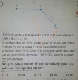 A
B
C
Şekildeki yolda A ile B arası düz yol, B ile C arası yokuştur.
IABI + IBCI = 27 km
C noktasındaki bir yaya, yokuş yukarı 2 km/sa, düz yolda
4 km/sa ve yokuş aşağı 6 km/sa hızla ilerlemektedir.
C noktasındaki yaya, önce ICBI yokuşunu sonra IBAI düz
yolunu giderek hiç durmadan IABI ve IBCl yollarını kullana-
rak geri dönüyor.
Gidiş ve dönüş toplam 16 saat sürdüğüne göre, IBCI
yolunun uzunluğu kaç km dir?
A) 12
B) 13
C) 14
D) 15
(1
E) 16
