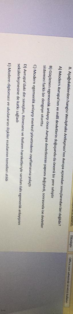 UUUUUU RUlanin,
8. Aşağıdakilerden hangisi Westphalia Antlaşması'nın Avrupa açısından sonuçlarından biri değildir?
Etkinleştir
Office.com adresinde ücretsia kullanan
A) Modern Avrupa'nın ve milli devletlerin doğuşunda da önemli bir yere sahiptir
B) Güçlenen egemenlik anlayışı önce Avrupa devletlerinin yapısını değiştirdi, sonrasında ise devletler
sistemini farklı bir dengeye oturttu
C) Modern egemenlik anlayışı merkezi yönetimlerin zayıflamasına yolaçtı
D) Avrupa'daki din savaşları, Rönesans ve Reform hareketleriyle sarsılan ilahi egemenlik anlayışının
sekülerleşmesine de katkı sağladı
E) Modern diplomasi ve uluslararası ilişkiler esaslarının temelleri atıldı
