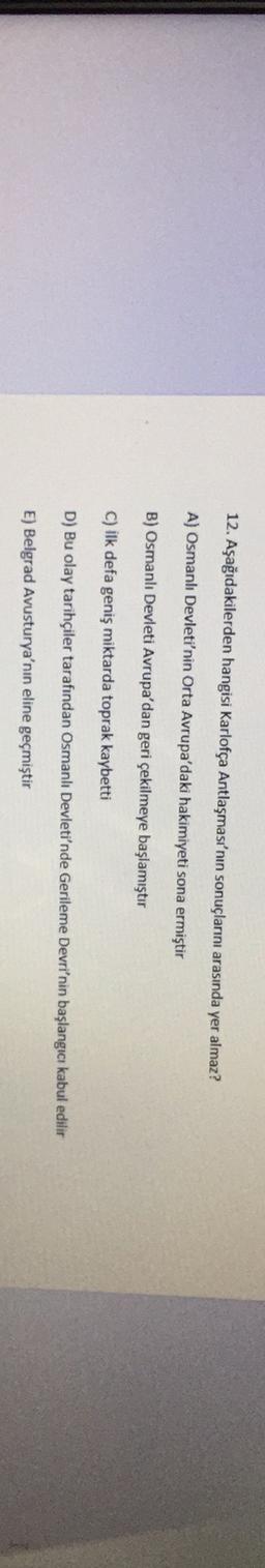 12. Aşağıdakilerden hangisi Karlofça Antlaşması'nın sonuçlarını arasında yer almaz?
A) Osmanlı Devleti'nin Orta Avrupa'daki hakimiyeti sona ermiştir
B) Osmanlı Devleti Avrupa'dan geri çekilmeye başlamıştır
C) ilk defa geniş miktarda toprak kaybetti
D) Bu olay tarihçiler tarafından Osmanlı Devleti'nde Gerileme Devri'nin başlangıcı kabul edilir
E) Belgrad Avusturya'nın eline geçmiştir
