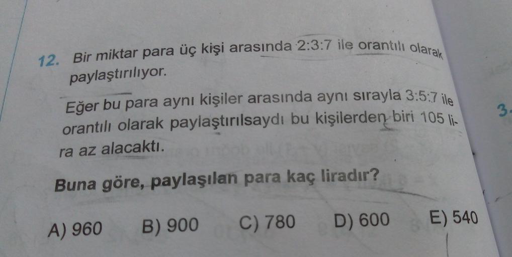 12. Bir miktar para üç kişi arasında 2:3:7 ile orantılı olarak
paylaştırılıyor.
Eğer bu para aynı kişiler arasında aynı sırayla 3:5:7 ile
orantılı olarak paylaştırılsaydı bu kişilerden biri 105 li-
ra az alacaktı.
3
Buna göre, paylaşılan para kaç liradır?